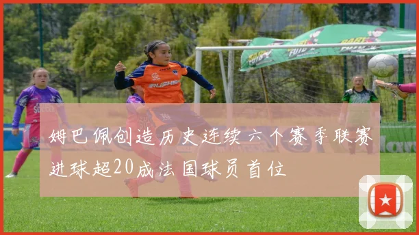 姆巴佩创造历史连续六个赛季联赛进球超20成法国球员首位