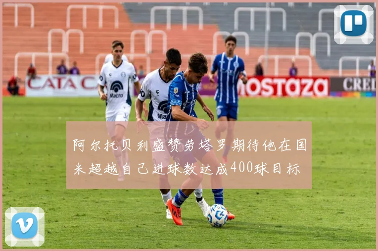 阿尔托贝利盛赞劳塔罗期待他在国米超越自己进球数达成400球目标