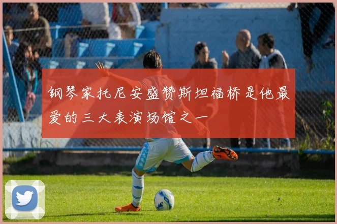 钢琴家托尼安盛赞斯坦福桥是他最爱的三大表演场馆之一