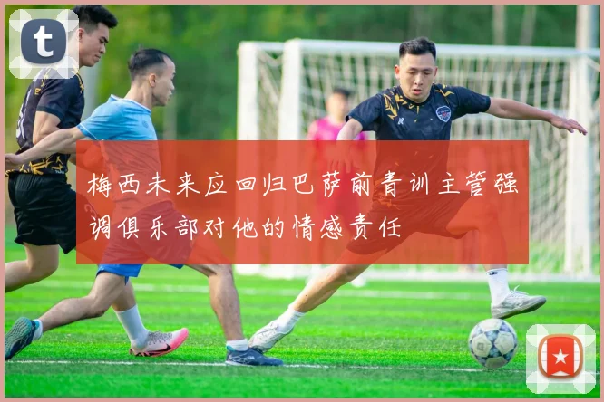 梅西未来应回归巴萨前青训主管强调俱乐部对他的情感责任