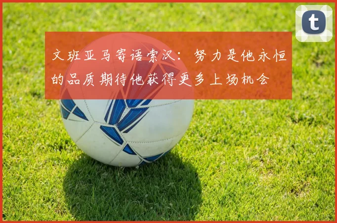 文班亚马寄语索汉：努力是他永恒的品质期待他获得更多上场机会