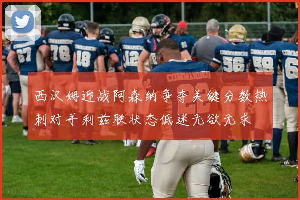 西汉姆迎战阿森纳争夺关键分数热刺对手利兹联状态低迷无欲无求