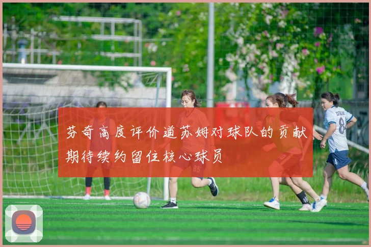 芬奇高度评价道苏姆对球队的贡献期待续约留住核心球员