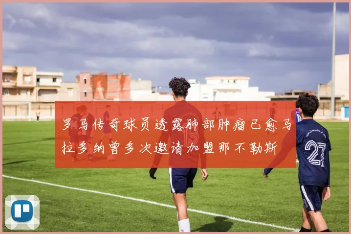 罗马传奇球员透露肺部肿瘤已愈马拉多纳曾多次邀请加盟那不勒斯