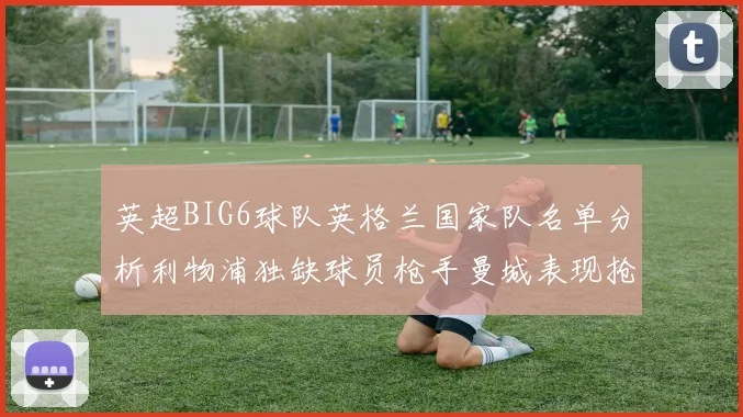 英超BIG6球队英格兰国家队名单分析利物浦独缺球员枪手曼城表现抢眼