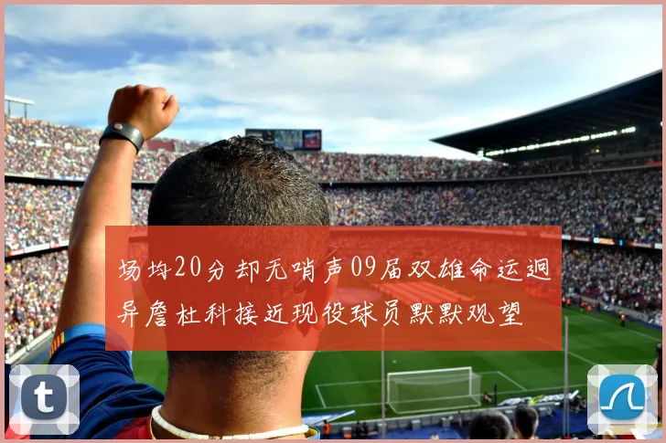 场均20分却无哨声09届双雄命运迥异詹杜科接近现役球员默默观望