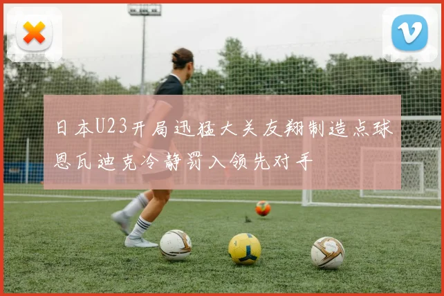 日本U23开局迅猛大关友翔制造点球恩瓦迪克冷静罚入领先对手