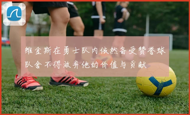 维金斯在勇士队内依然备受赞誉球队舍不得放弃他的价值与贡献