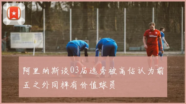 阿里纳斯谈03届选秀被高估认为前五之外同样有价值球员