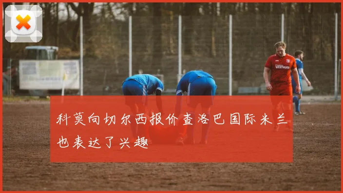 科莫向切尔西报价查洛巴国际米兰也表达了兴趣