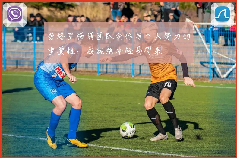 劳塔罗强调团队合作与个人努力的重要性，成就绝非轻易得来