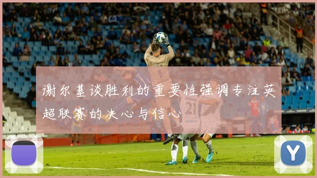 谢尔基谈胜利的重要性强调专注英超联赛的决心与信心