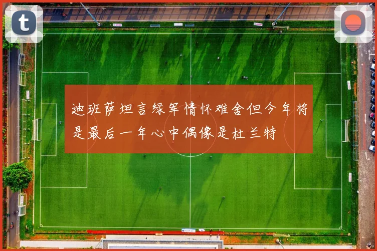 迪班萨坦言绿军情怀难舍但今年将是最后一年心中偶像是杜兰特